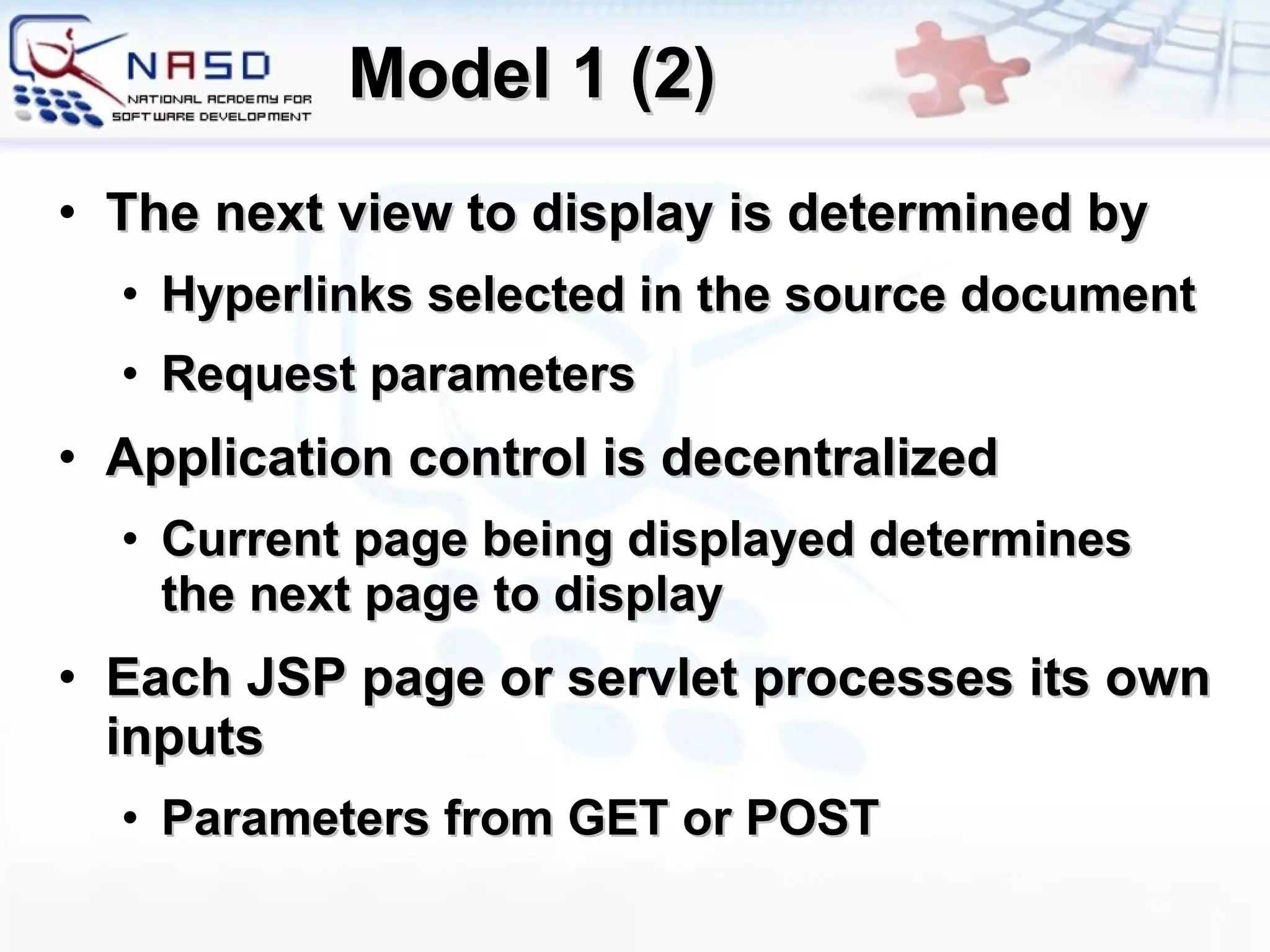 Model 1 (2) The next view to display is determined by Hyperlinks selected in the source document  Request parameters Application control is decentralized  Current page being displayed determines the next page to display Each JSP page or servlet processes its own inputs  Parameters from GET or POST 