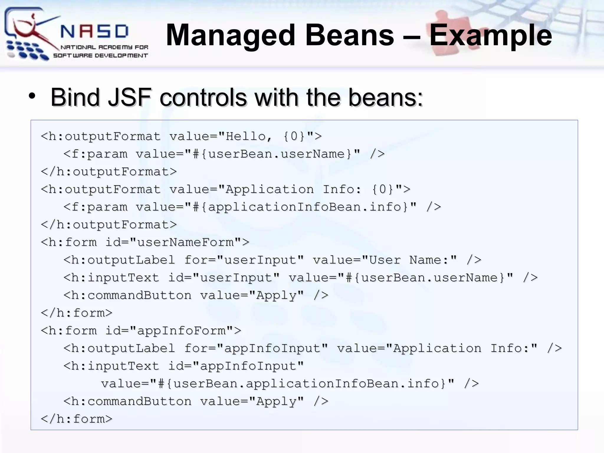 Managed Beans – Example <h:outputFormat value=&quot;Hello, {0}&quot;> <f:param value=&quot;#{userBean.userName}&quot; /> </h:outputFormat> <h:outputFormat value=&quot;Application Info: {0}&quot;> <f:param value=&quot;#{applicationInfoBean.info}&quot; /> </h:outputFormat> <h:form id=&quot;userNameForm&quot;> <h:outputLabel for=&quot;userInput&quot; value=&quot;User Name:&quot; /> <h:inputText id=&quot;userInput&quot; value=&quot;#{userBean.userName}&quot; /> <h:commandButton value=&quot;Apply&quot; /> </h:form> <h:form id=&quot;appInfoForm&quot;> <h:outputLabel for=&quot;appInfoInput&quot; value=&quot;Application Info:&quot; /> <h:inputText id=&quot;appInfoInput&quot; value=&quot;#{userBean.applicationInfoBean.info}&quot; /> <h:commandButton value=&quot;Apply&quot; /> </h:form> Bind JSF controls with the beans: 