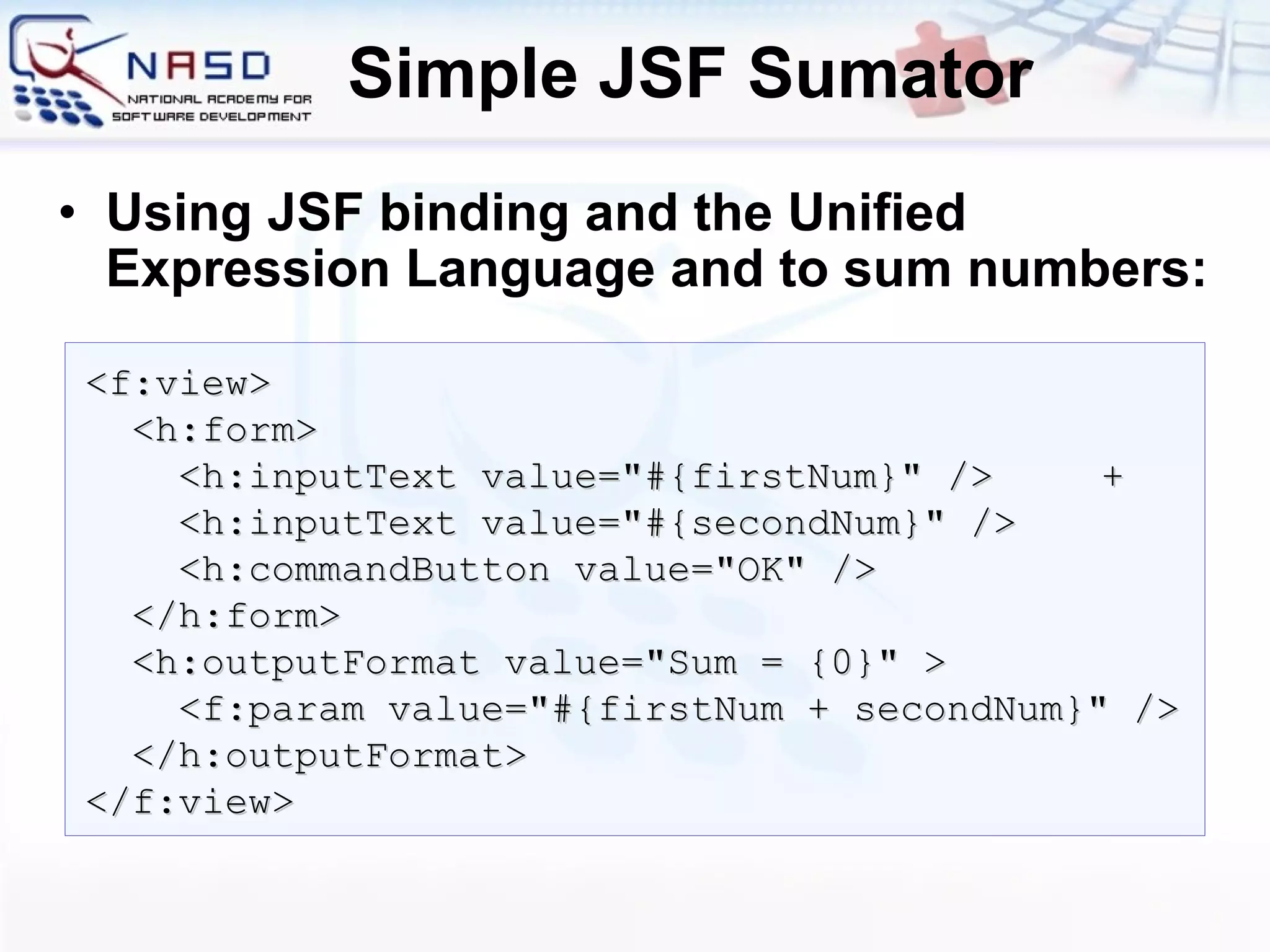 Simple JSF Sumator Using JSF binding and the Unified Expression Language and to sum numbers: <f:view> <h:form> <h:inputText value=&quot;#{firstNum}&quot; /> + <h:inputText value=&quot;#{secondNum}&quot; /> <h:commandButton value=&quot;OK&quot; /> </h:form> <h:outputFormat value=&quot; S um  =  {0}&quot; > <f:param value=&quot;#{firstNum + secondNum}&quot; /> </h:outputFormat> </f:view> 