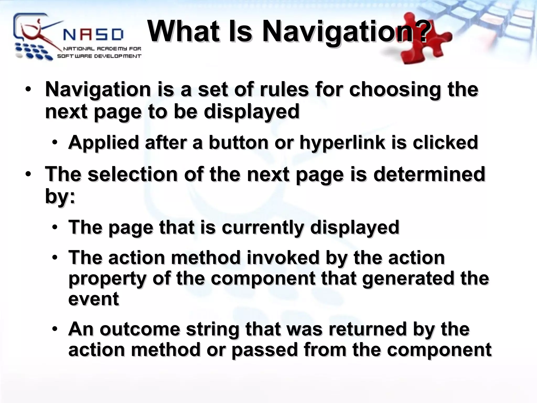 What Is Navigation? Navigation is a set of rules for choosing the next page to be displayed Applied after a button or hyperlink is clicked The selection of the next page is determined by: The page that is currently displayed The action method invoked by the action property of the component that generated the event An outcome string that was returned by the action method or passed from the component 
