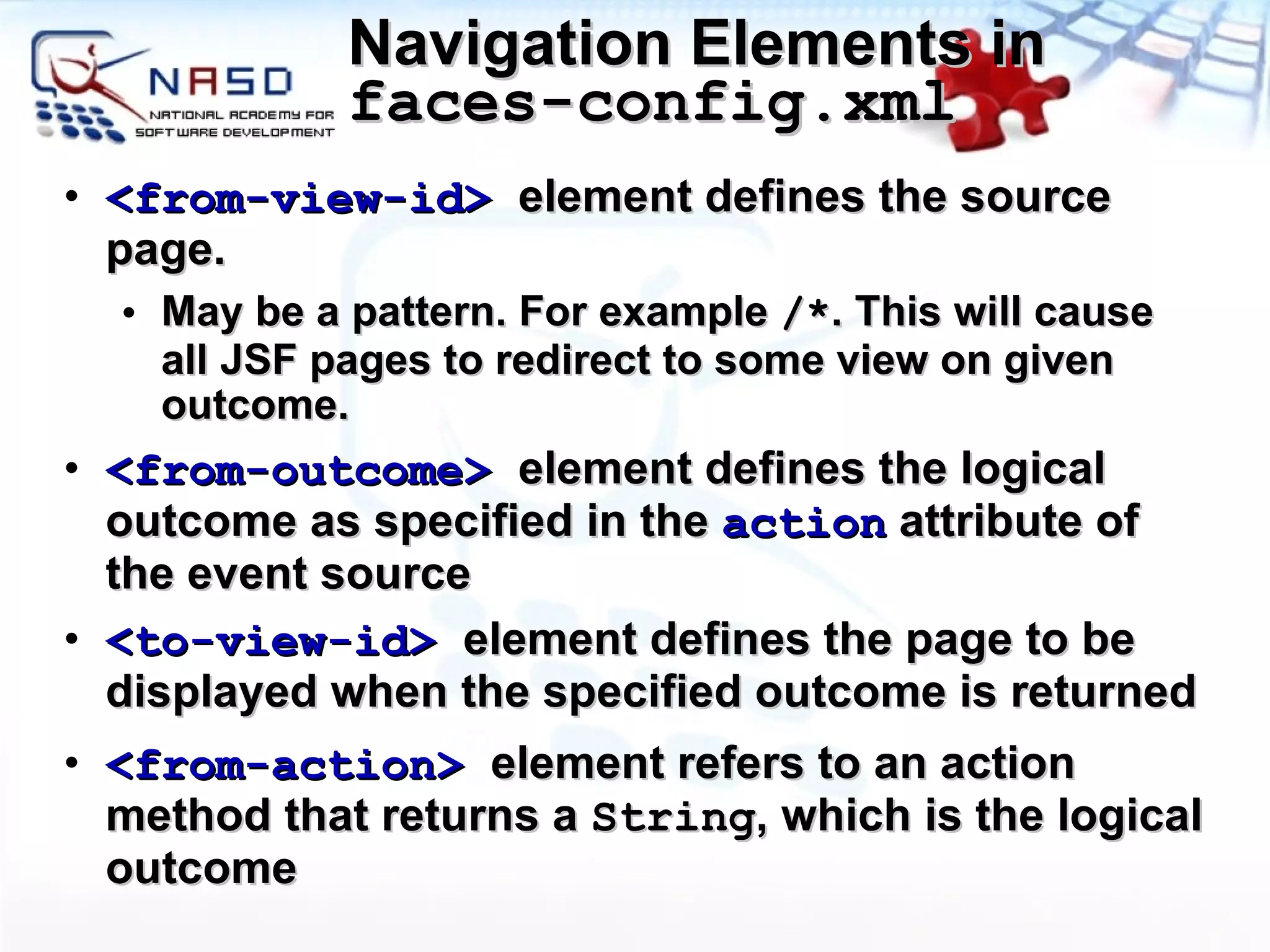 Navigation Elements in  faces-config.xml <from-view-id>   element defines the source page.  May be a pattern. For example  /* . This will cause all JSF pages to redirect to some view on given outcome. <from-outcome>   element defines the logical outcome as specified in the  action  attribute of the event source <to-view-id>   element defines the page to be displayed when the specified outcome is returned <from-action>  element refers to an action method that returns a  String , which is the logical outcome 