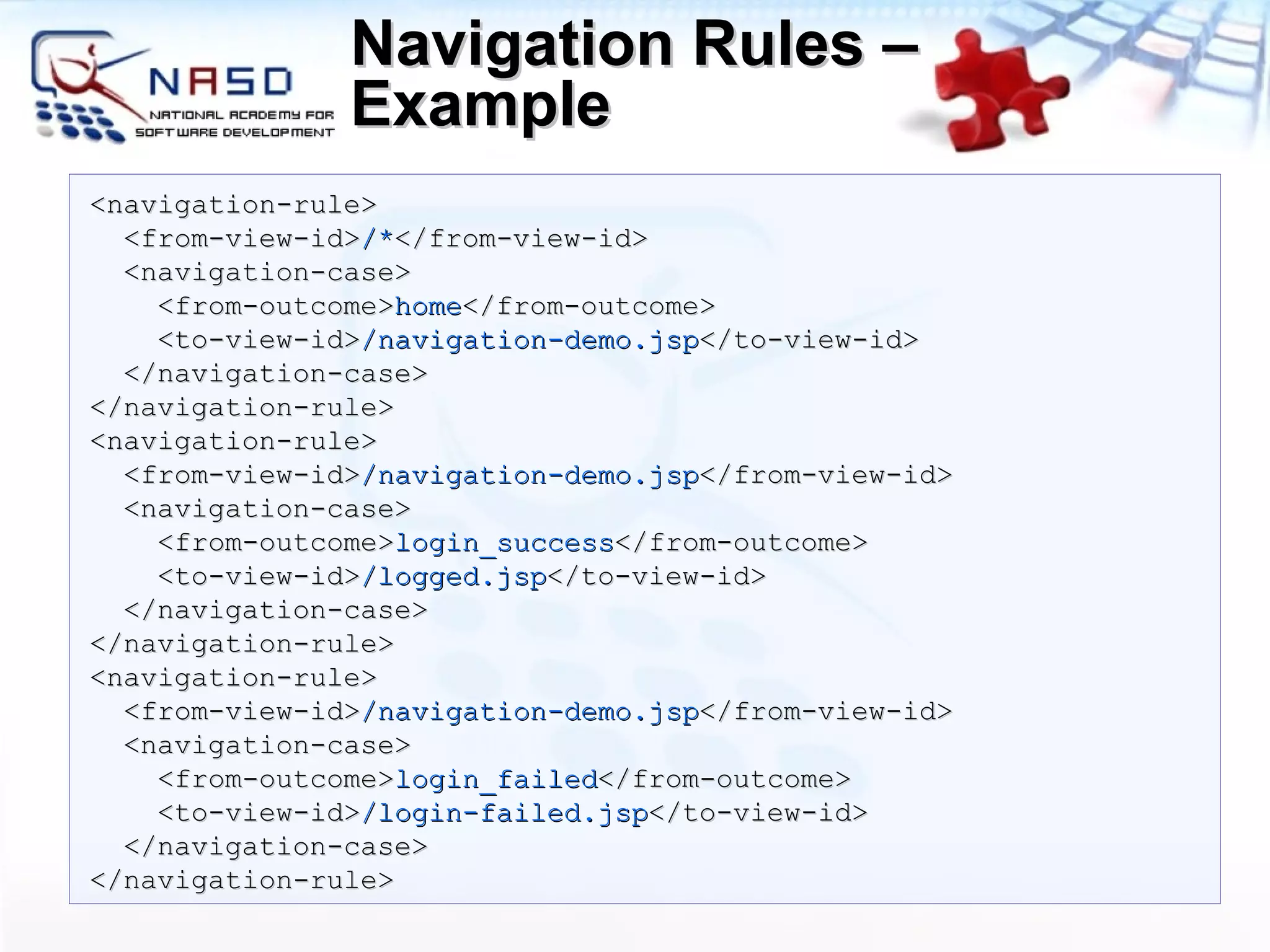 Navigation Rules – Example <navigation-rule> <from-view-id> /* </from-view-id> <navigation-case> <from-outcome> home </from-outcome> <to-view-id> /navigation-demo.jsp </to-view-id> </navigation-case> </navigation-rule> <navigation-rule> <from-view-id> /navigation-demo.jsp </from-view-id> <navigation-case> <from-outcome> login_success </from-outcome> <to-view-id> /logged.jsp </to-view-id> </navigation-case> </navigation-rule> <navigation-rule> <from-view-id> /navigation-demo.jsp </from-view-id> <navigation-case> <from-outcome> login_failed </from-outcome> <to-view-id > /login-failed.jsp </to-view-id> </navigation-case> </navigation-rule> 