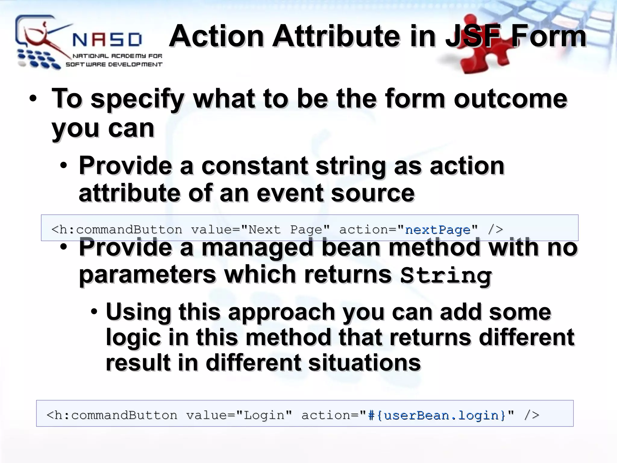 Action Attribute in JSF Form To specify what to be the form outcome you can Provide a constant string as action attribute of an event source Provide a managed bean method with no parameters which returns  String Using this approach you can add some logic in this method that returns different result in different situations <h:commandButton value=&quot;Next Page&quot; action=&quot; nextPage &quot; /> <h:commandButton value=&quot;Login&quot; action=&quot; #{userBean.login} &quot; /> 