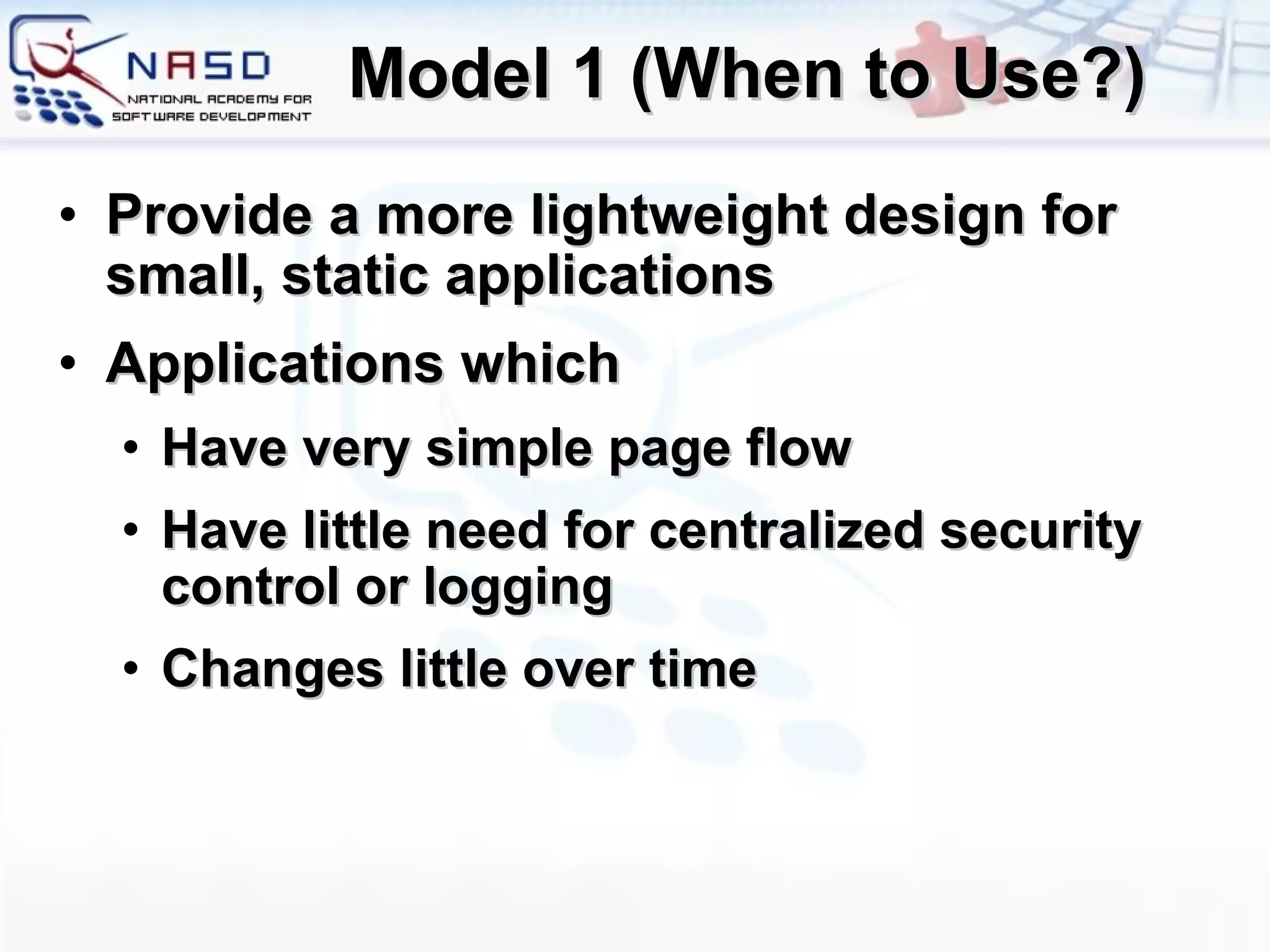 Model 1 (When to Use?) Provide a more lightweight design for small, static applications Applications which  Have very simple page flow Have little need for centralized security control or logging Changes little over time 