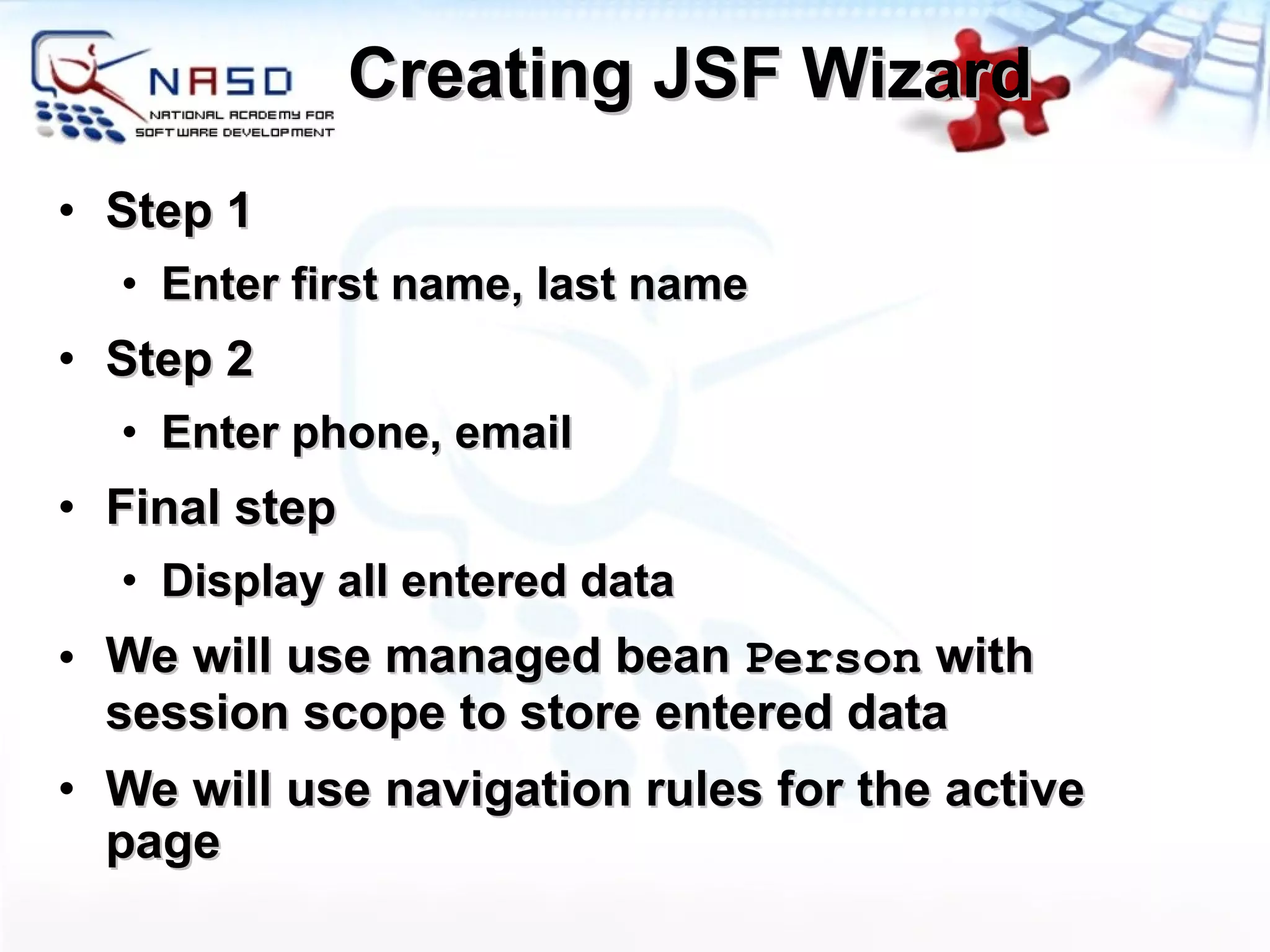 Creating JSF Wizard Step 1 Enter first name, last name Step 2 Enter phone, email Final step Display all entered data We will use managed bean  Person  with session scope to store entered data We will use navigation rules for the active page 