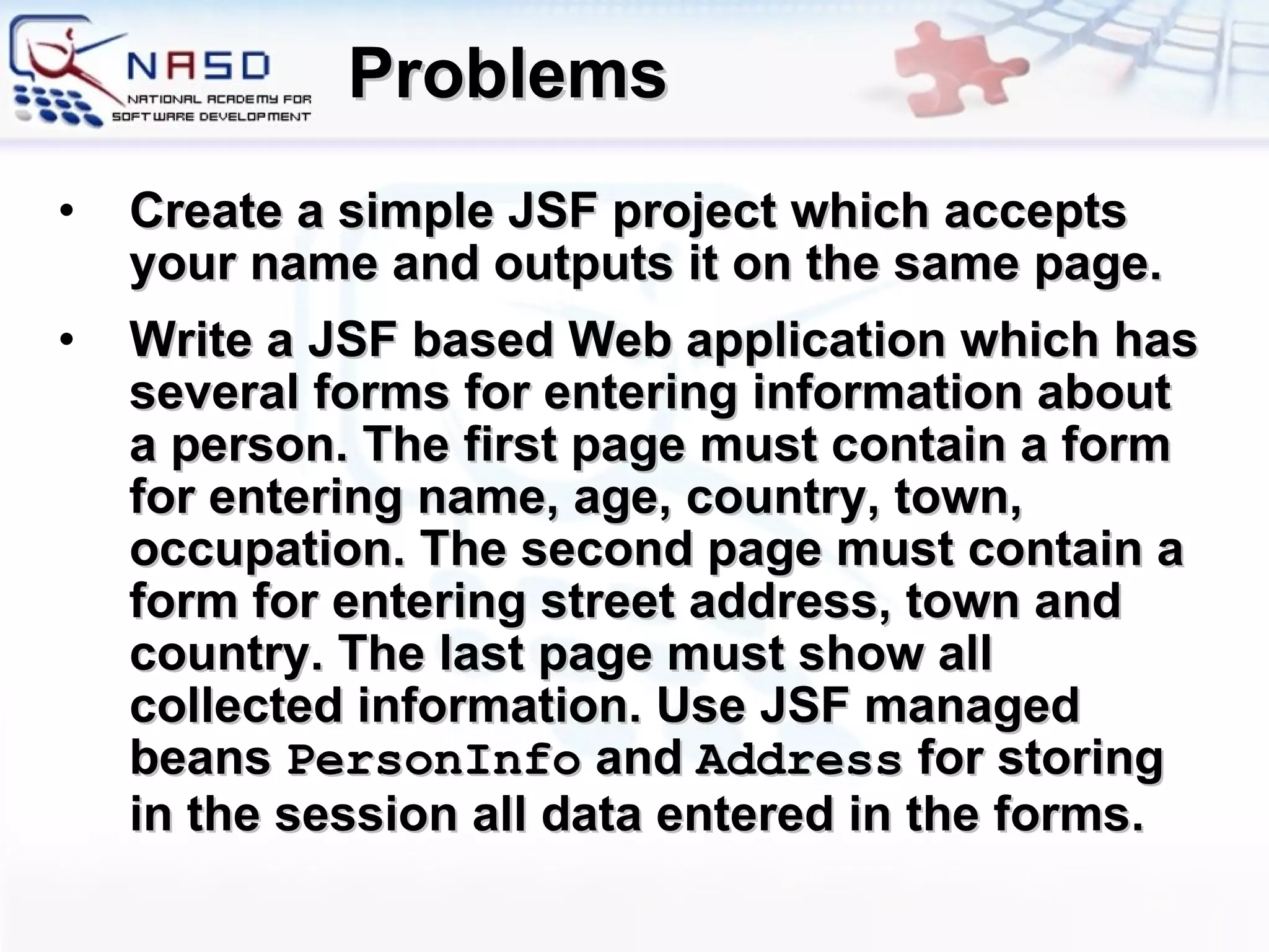 Problems Create a simple JSF project which accepts your name and outputs it on the same page. Write a JSF based Web application which has several forms for entering information about a person. The first page must contain a form for entering name, age, country, town, occupation. The second page must contain a form for entering street address, town and country. The last page must show all collected information. Use JSF managed beans  PersonInfo  and  Address  for storing in the session all data entered in the forms. 