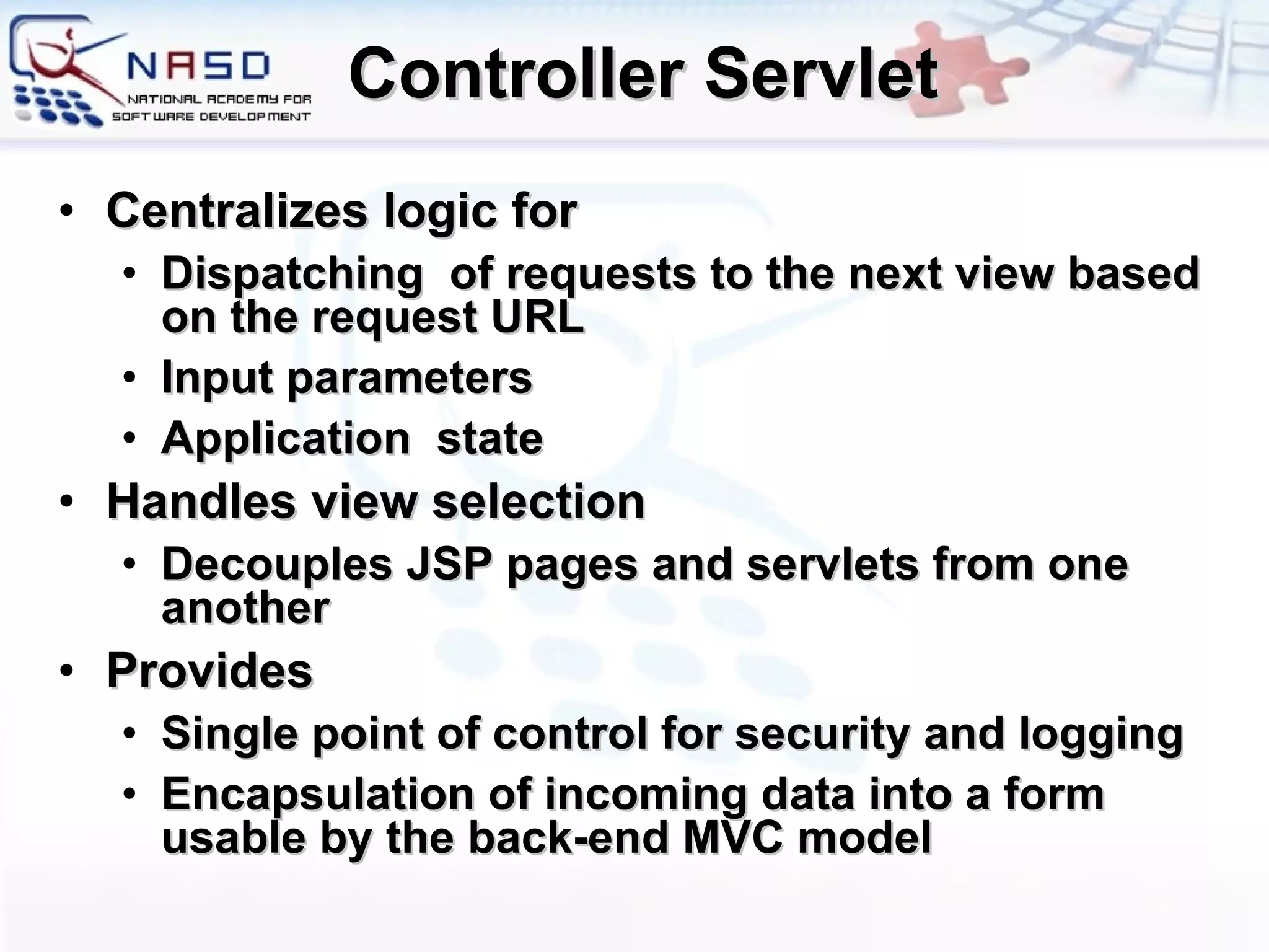 Controller Servlet Centralizes logic for Dispatching  of requests to the next view based on the request URL Input parameters Application  state Handles view selection Decouples JSP pages and servlets from one another Provides Single point of control for security and logging Encapsulation of incoming data into a form usable by the back-end MVC model 