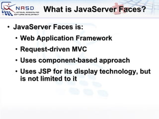 What is JavaServer Faces? JavaServer Faces is: Web Application Framework Request-driven MVC Uses component-based approach Uses JSP for its display technology, but is not limited to it 