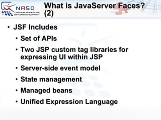 What is JavaServer Faces? (2) JSF Includes Set of APIs Two JSP custom tag libraries for expressing UI within JSP Server-side event model State management Managed beans Unified Expression Language 
