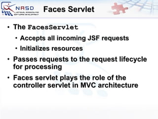 Faces Servlet The  FacesServlet   A ccepts  all  incoming  JSF  requests I nitializes resources P asses  requests  to the  request  lifecycle for processing Faces servlet plays the role of the controller servlet in MVC architecture 