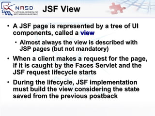 JSF View A JSF page is represented by a tree of UI components, called a  view Almost always the view is described with JSP pages (but not mandatory) When a client makes a request for the page, if it is caught by the Faces Servlet and the JSF request lifecycle starts During the lifecycle, JSF implementation must build the view considering the state saved from the previous postback 
