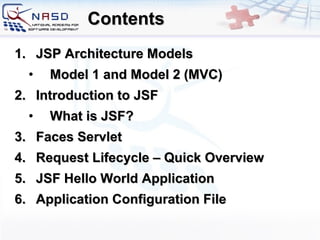 Contents JSP Architecture Models Model 1 and Model 2 (MVC) Introduction to JSF What is JSF? Faces Servlet Request Lifecycle – Quick Overview JSF Hello World Application Application Configuration File 