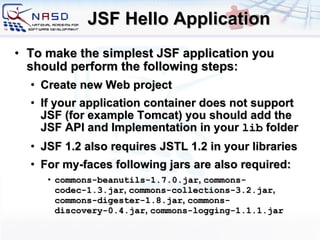 JSF Hello Application To make the simplest JSF application you should perform the following steps: Create new Web project If your application container does not support JSF (for example Tomcat) you should add the JSF API and Implementation in your  lib  folder JSF 1.2 also requires JSTL 1.2 in your libraries For my-faces following jars are also required: commons-beanutils-1.7.0.jar ,  commons-codec-1.3.jar ,  commons-collections-3.2.jar ,  commons-digester-1.8.jar ,  commons-discovery-0.4.jar ,  commons-logging-1.1.1.jar 
