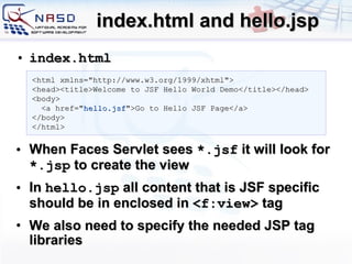 index.html and hello.jsp index.html When Faces Servlet sees  *.jsf  it will look for  *. jsp  to create the view In  hello.jsp  all content that is JSF specific should be in enclosed in  < f:view >  tag We also need to specify the needed JSP tag libraries <html xmlns=&quot;http://www.w3.org/1999/xhtml&quot;> <head><title>Welcome to JSF Hello World Demo</title></head> <body> <a href=&quot; hello.jsf &quot;>Go to Hello JSF Page</a> </body> </html> 