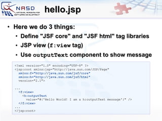 hello.jsp Here we do 3 things: Define &quot;JSF core&quot; and &quot;JSF html&quot; tag libraries JSP view ( f:view  tag) Use  outputText  component to show message <?xml version=&quot;1.0&quot; encoding=&quot;UTF-8&quot; ?> <jsp:root   xmlns:jsp=&quot;http://java.sun.com/JSP/Page&quot; xmlns:f=&quot;http://java.sun.com/jsf/core&quot; xmlns:h=&quot;http://java.sun.com/jsf/html&quot;  version=&quot;2.1&quot;> ... <f:view> < h:outputText value=&quot;#{'Hello World! I am a h:outputText message'}&quot; /> </f:view> ... </jsp:root> 