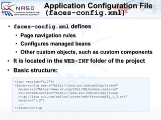 Application Configuration File  ( faces-config.xml ) faces-config.xml  d efines  P age navigation rules  C onfigures  managed  beans  O ther custom objects, such as custom components It is located in the  WEB-INF  folder of the project Basic structure: <?xml version=&quot;1.0&quot;?> <faces-config xmlns=&quot;http://java.sun.com/xml/ns/javaee&quot;   xmlns:xsi=&quot;http://www.w3.org/2001/XMLSchema-instance&quot;   xsi:schemaLocation=&quot;http://java.sun.com/xml/ns/javaee    http://java.sun.com/xml/ns/javaee/web-facesconfig_1_2.xsd&quot;   version=&quot;1.2&quot;>   ... </faces-config> 