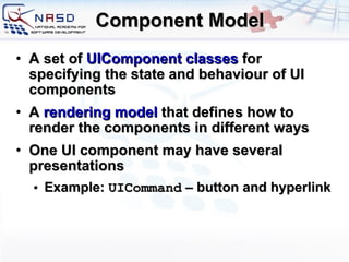 Component Model A set of  UIComponent classes  for specifying the state and behaviour of UI components A  rendering model  that defines how to render the components in different ways One UI component may have several presentations Example:  UICommand  – button and hyperlink 