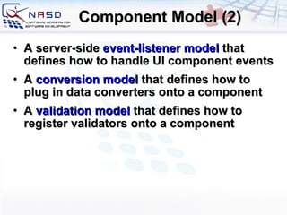 Component Model (2) A server-side  event-listener model  that defines how to handle UI component events A  conversion model  that defines how to plug in data converters onto a component A  validation model  that defines how to register validators onto a component 