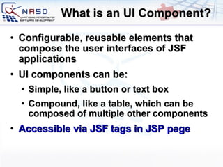 What is an UI Component? Configurable, reusable elements that compose the user interfaces of JSF applications UI components can be: Simple, like a button or text box Compound, like a table, which can be composed of multiple other components Accessible via JSF tags in JSP page 