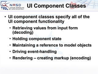 UI Component Classes UI component classes specify all of the UI component functionality Retrieving values from input form (decoding) ‏ Holding component state Maintaining a reference to model objects  Driving event-handling Rendering – creating markup (encoding) ‏ 
