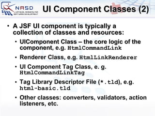 UI Component Classes (2) A JSF UI component is typically a collection of classes and resources: UIComponent Class  –  the core logic of the component , e.g.  HtmlCommandLink Renderer Class , e.g.  HtmlLink Renderer UI Component Tag Class , e. g.  HtmlCommandLinkTag Tag Library Descriptor File  ( *.tld ), e.g.  html-basic.tld Other classes: converters, validators, action listeners, etc. 