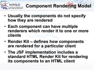 Component Rendering Model Usually the components do not specify how they are rendered Each component can have multiple renderers which render it to one or more clients Render Kit – defines how components are rendered for a particular client The JSF implementation includes a standard HTML Render Kit for rendering its components to an HTML client 