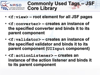 Commonly Used Tags – JSF Core Library <f:view>  – root element for all JSF pages <f:converter>  – creates an instance of the specified converter and binds it to its parent component <f:validator>  – creates an instance of the specified validator and binds it to its parent component ( UIInput  component) <f:actionListener>  – creates an instance of the action listener and binds it to its parent component 