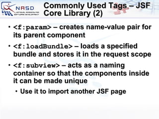 Commonly Used Tags – JSF Core Library (2) <f:param>  – creates name-value pair for its parent component <f:loadBundle>  – loads a specified bundle and stores it in the request scope <f:subview>  –  acts as a naming container so that the components inside it can be made unique Use it to import another JSF page 
