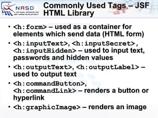 Commonly Used Tags – JSF HTML Library <h:form>  – used as a container for elements which send data (HTML form) <h:inputText> ,  <h:inputSecret>, <h:inputHidden>  – used to input text, passwords and hidden values <h:outputText> ,  <h:outputLabel>  – used to output text <h:commandButton> ,  <h:commandLink>  – renders a button or hyperlink <h:graphicImage>  – renders an image 