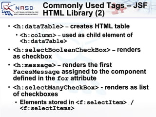 Commonly Used Tags – JSF HTML Library (2) <h:dataTable>   –  creates HTML table <h:column>   –  used as child element of  <h:dataTable> <h:selectBooleanCheckBox>   –  renders as checkbox <h:message>   –  renders the first  FacesMessage  assigned to the component defined in the  for  attribute <h:selectManyCheckBox>  - renders as list of checkboxes Elements stored in  <f:selectItem> / <f:selectItems> 