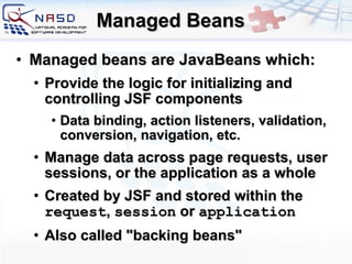 Managed Beans Managed beans are JavaBeans which: Provide the logic for initializing and controlling JSF components  Data binding, action listeners, validation, conversion, navigation, etc. Manage data across page requests, user sessions, or the application as a whole C reated by JSF  and s tored within the  request ,  session  or  application Also called &quot;backing beans&quot; 