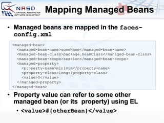 Mapping Managed Beans Managed beans are mapped in the  faces-config.xml Property value can refer to some other managed bean (or its  property) using EL  <value>#{ otherBean }</value> <managed-bean> <managed-bean-name>someName</managed-bean-name> <managed-bean-class>package.BeanClass</managed-bean-class> <managed-bean-scope>session</managed-bean-scope> <managed-property> <property-name>minimum</property-name> <property-class>long</property-class> <value>0</value> </managed-property> </managed-bean> 