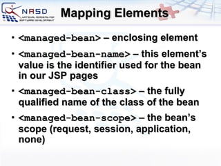 Mapping Elements <managed-bean>   –  enclosing element <managed-bean-name>  – this element’s value is the identifier used for the bean in our JSP pages <managed-bean-class>  – the fully qualified name of the class of the bean <managed-bean-scope>  – the bean’s scope (request, session, application, none)  