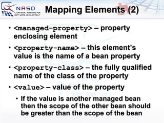 Mapping Elements (2) <managed-property>  –  property enclosing element <property-name>  – this element’s value is the name of a bean property <property-class>  – the fully qualified name of the class of the property <value>  – value of the property If the value is another managed bean then the scope of the other bean should be greater than the scope of the bean 