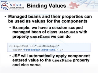Binding Values Managed beans and their properties can be used as values for the components Example: we have a session scoped managed bean of class  UserBean  with property  userName  we can do JSF will automatically apply component entered value to the  userName  property and vice versa <h:inputText id=&quot;userNameInput&quot; value=&quot; #{userBean.userName} &quot; /> 