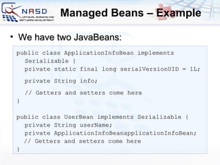 Managed Beans – Example public class ApplicationInfoBean implements Serializable { private static final long   serialVersionUID =  1 L; private String info; // Getters and setters come here } public class UserBean implements Serializable { private String userName; private ApplicationInfoBeanapplicationInfoBean; // Getters and setters come here } We have two JavaBeans: 