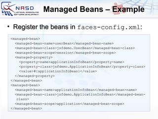 Managed Beans – Example <managed-bean> <managed-bean-name>userBean</managed-bean-name> <managed-bean-class>jsfdemo.UserBean</managed-bean-class> <managed-bean-scope>session</managed-bean-scope> <managed-property> <property-name>applicationInfoBean</property-name> <property-class>jsfdemo.ApplicationInfoBean</property-class> <value>#{applicationInfoBean}</value> </managed-property> </managed-bean> <managed-bean> <managed-bean-name>applicationInfoBean</managed-bean-name> <managed-bean-class>jsfdemo.ApplicationInfoBean</managed-bean-class> <managed-bean-scope>application</managed-bean-scope> </managed-bean> Register the beans in  faces-config.xml : 