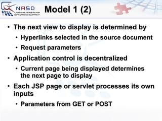 Model 1 (2) The next view to display is determined by Hyperlinks selected in the source document  Request parameters Application control is decentralized  Current page being displayed determines the next page to display Each JSP page or servlet processes its own inputs  Parameters from GET or POST 
