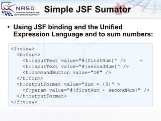 Simple JSF Sumator Using JSF binding and the Unified Expression Language and to sum numbers: <f:view> <h:form> <h:inputText value=&quot;#{firstNum}&quot; /> + <h:inputText value=&quot;#{secondNum}&quot; /> <h:commandButton value=&quot;OK&quot; /> </h:form> <h:outputFormat value=&quot; S um  =  {0}&quot; > <f:param value=&quot;#{firstNum + secondNum}&quot; /> </h:outputFormat> </f:view> 