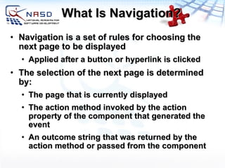 What Is Navigation? Navigation is a set of rules for choosing the next page to be displayed Applied after a button or hyperlink is clicked The selection of the next page is determined by: The page that is currently displayed The action method invoked by the action property of the component that generated the event An outcome string that was returned by the action method or passed from the component 