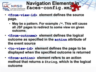 Navigation Elements in  faces-config.xml <from-view-id>   element defines the source page.  May be a pattern. For example  /* . This will cause all JSF pages to redirect to some view on given outcome. <from-outcome>   element defines the logical outcome as specified in the  action  attribute of the event source <to-view-id>   element defines the page to be displayed when the specified outcome is returned <from-action>  element refers to an action method that returns a  String , which is the logical outcome 