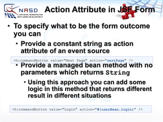 Action Attribute in JSF Form To specify what to be the form outcome you can Provide a constant string as action attribute of an event source Provide a managed bean method with no parameters which returns  String Using this approach you can add some logic in this method that returns different result in different situations <h:commandButton value=&quot;Next Page&quot; action=&quot; nextPage &quot; /> <h:commandButton value=&quot;Login&quot; action=&quot; #{userBean.login} &quot; /> 