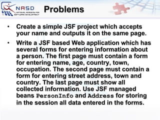 Problems Create a simple JSF project which accepts your name and outputs it on the same page. Write a JSF based Web application which has several forms for entering information about a person. The first page must contain a form for entering name, age, country, town, occupation. The second page must contain a form for entering street address, town and country. The last page must show all collected information. Use JSF managed beans  PersonInfo  and  Address  for storing in the session all data entered in the forms. 