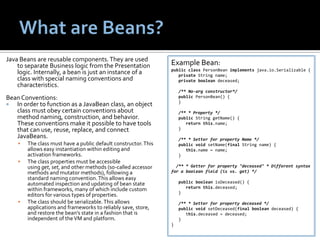 What are Beans?Java Beans are reusable components. They are used to separate Business logic from the Presentation logic. Internally, a bean is just an instance of a class with special naming conventions and characteristics.Bean Conventions:In order to function as a JavaBean class, an object class must obey certain conventions about method naming, construction, and behavior. These conventions make it possible to have tools that can use, reuse, replace, and connect JavaBeans.The class must have a public default constructor. This allows easy instantiation within editing and activation frameworks.The class properties must be accessible using get, set, and other methods (so-called accessor methods and mutator methods), following a standard naming convention. This allows easy automated inspection and updating of bean state within frameworks, many of which include custom editors for various types of properties.The class should be serializable. This allows applications and frameworks to reliably save, store, and restore the bean's state in a fashion that is independent of the VM and platform.Example Bean:publicclassPersonBeanimplementsjava.io.Serializable {   private String name;   privateboolean deceased;    /** No-arg constructor*/   publicPersonBean() {   }    /** * Property */   public String getName() {returnthis.name;   }    /** * Setter for property Name */publicvoidsetName(final String name) {      this.name = name;   }  /** * Getter for property "deceased" * Different syntax for a boolean field (is vs. get) */   publicbooleanisDeceased() {      returnthis.deceased;   }   /** * Setter for property deceased */publicvoidsetDeceased(finalboolean deceased) {     this.deceased = deceased;   }}