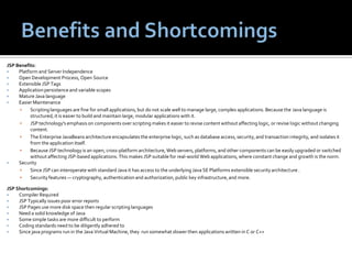 Benefits and ShortcomingsJSP Benefits:Platform and Server IndependenceOpen Development Process, Open SourceExtensible JSP TagsApplication persistence and variable scopesMature Java languageEasier MaintenanceScripting languages are fine for small applications, but do not scale well to manage large, complex applications. Because the Java language is structured, it is easier to build and maintain large, modular applications with it.JSP technology's emphasis on components over scripting makes it easier to revise content without affecting logic, or revise logic without changing content.The Enterprise JavaBeans architecture encapsulates the enterprise logic, such as database access, security, and transaction integrity, and isolates it from the application itself.Because JSP technology is an open, cross-platform architecture, Web servers, platforms, and other components can be easily upgraded or switched without affecting JSP-based applications. This makes JSP suitable for real-world Web applications, where constant change and growth is the norm.SecuritySince JSP can interoperate with standard Java it has access to the underlying Java SE Platforms extensible security architecture .Security features — cryptography, authentication and authorization, public key infrastructure, and more.JSP Shortcomings:Compiler Required
