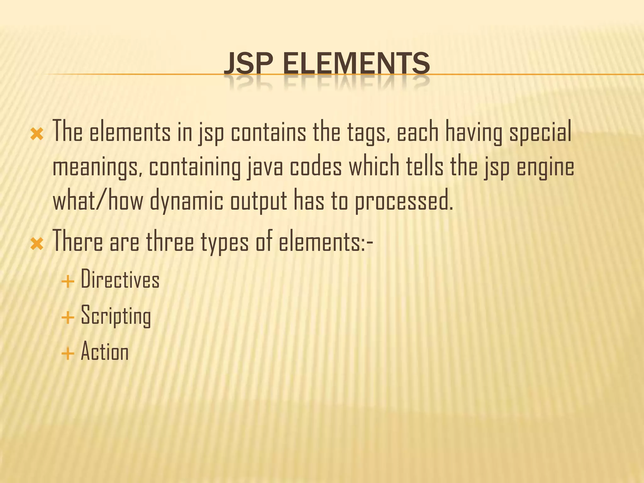 JSP ELEMENTS
 The elements in jsp contains the tags, each having special
meanings, containing java codes which tells the jsp engine
what/how dynamic output has to processed.
 There are three types of elements:-
 Directives
 Scripting
 Action
 