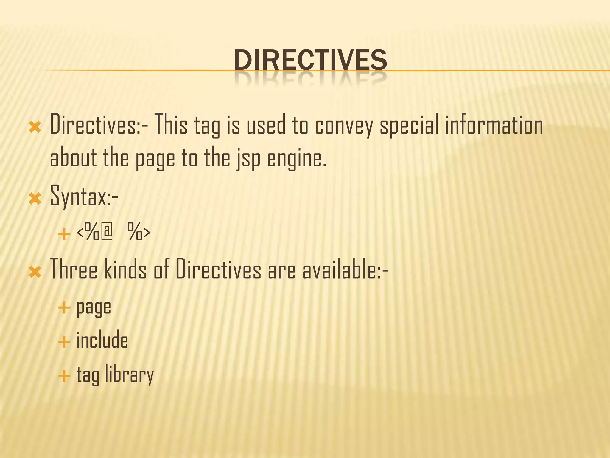 DIRECTIVES
 Directives:- This tag is used to convey special information
about the page to the jsp engine.
 Syntax:-
 <%@ %>
 Three kinds of Directives are available:-
 page
 include
 tag library
 