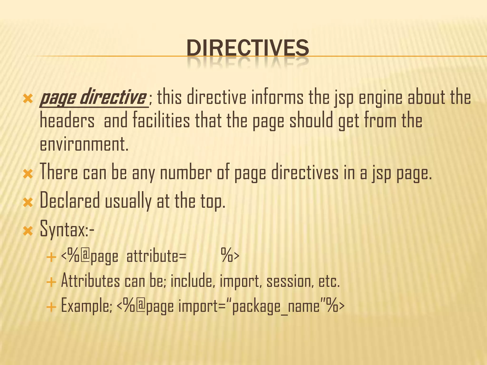 DIRECTIVES
 page directive ; this directive informs the jsp engine about the
headers and facilities that the page should get from the
environment.
 There can be any number of page directives in a jsp page.
 Declared usually at the top.
 Syntax:-
 <%@page attribute= %>
 Attributes can be; include, import, session, etc.
 Example; <%@page import=“package_name”%>
 