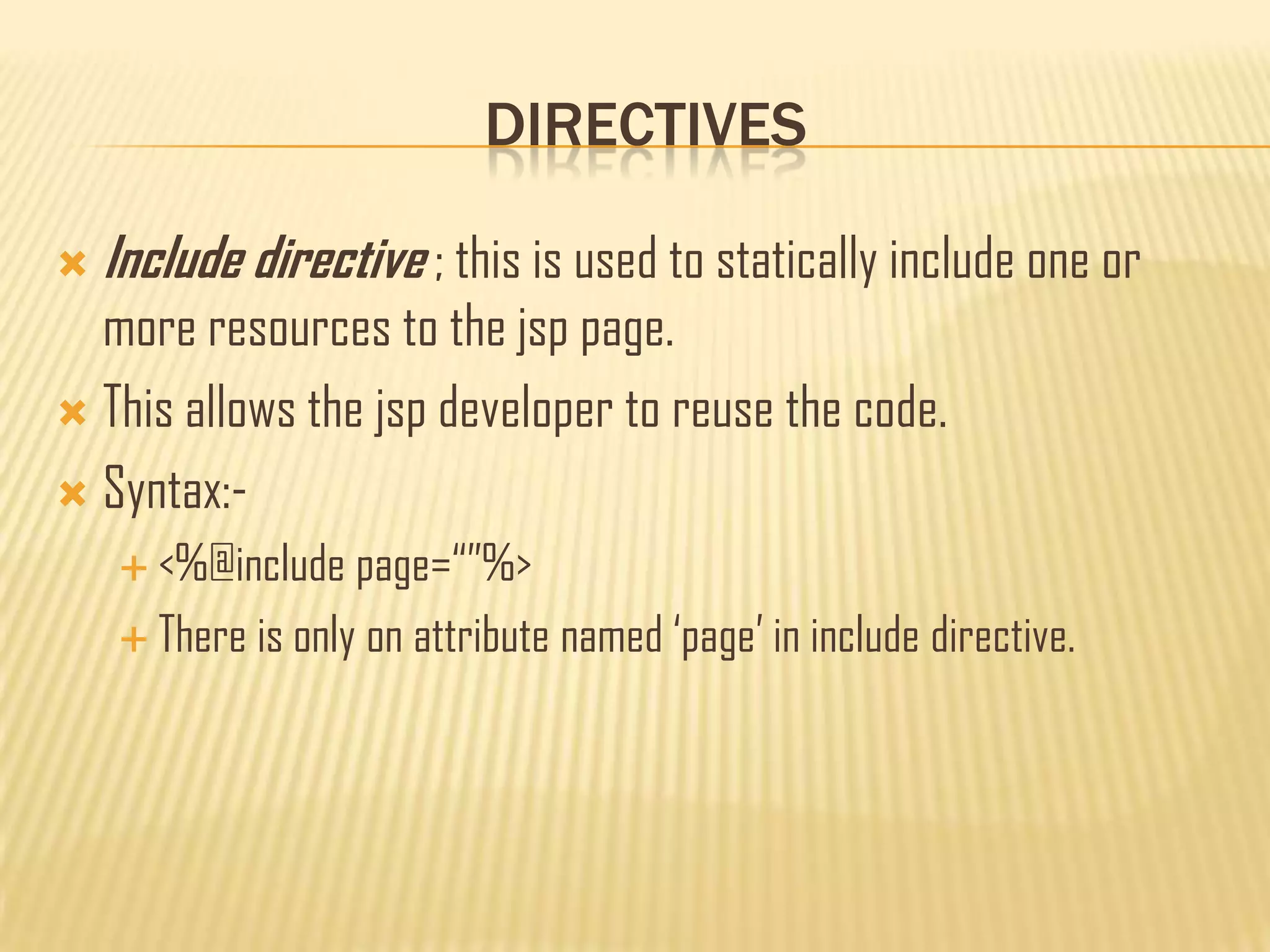 DIRECTIVES
 Include directive ; this is used to statically include one or
more resources to the jsp page.
 This allows the jsp developer to reuse the code.
 Syntax:-
 <%@include page=“”%>
 There is only on attribute named „page‟ in include directive.
 