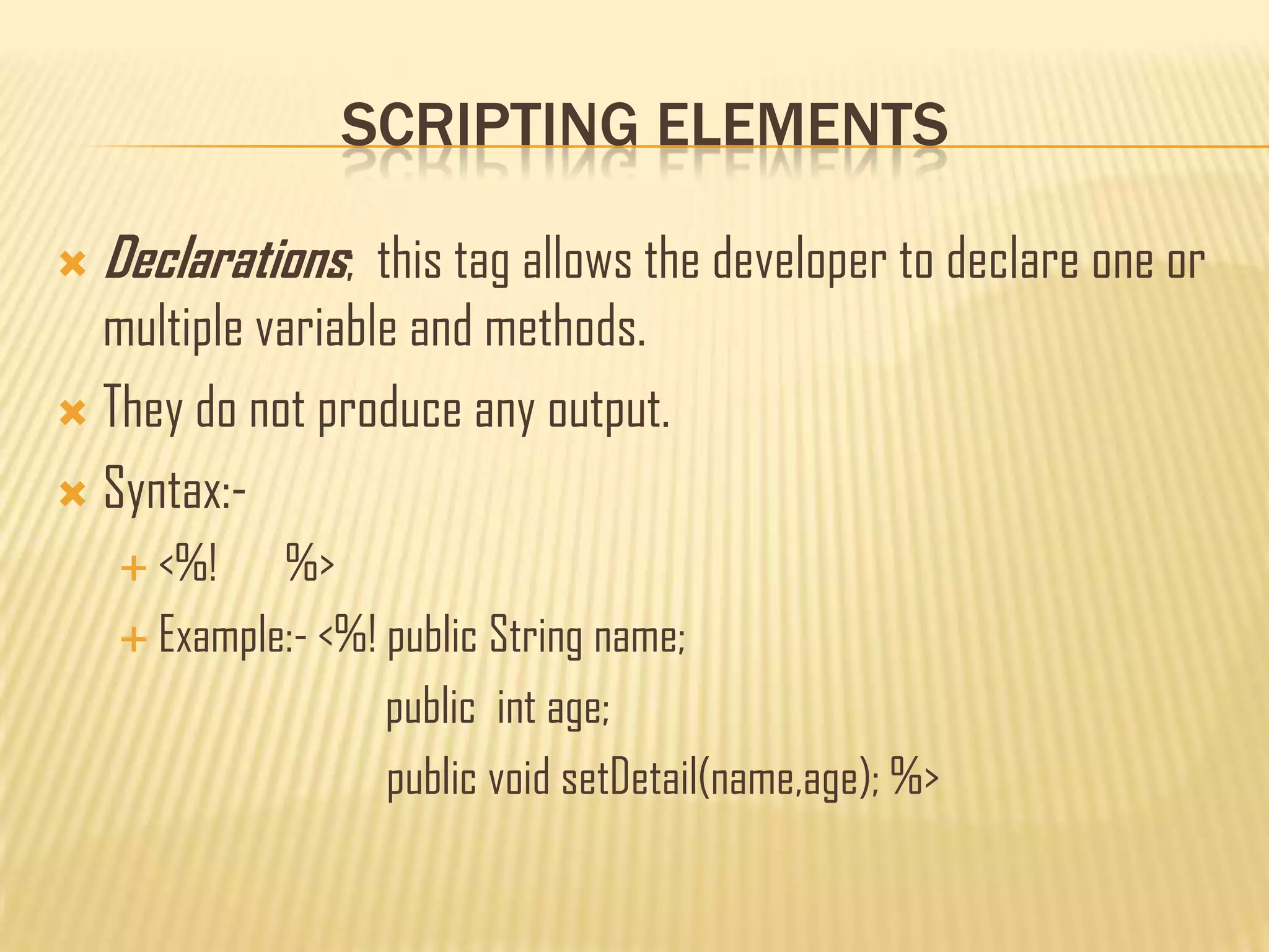 SCRIPTING ELEMENTS
 Declarations; this tag allows the developer to declare one or
multiple variable and methods.
 They do not produce any output.
 Syntax:-
 <%! %>
 Example:- <%! public String name;
public int age;
public void setDetail(name,age); %>
 
